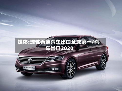 媒体:理性看待汽车出口全球第一/汽车出口2020-第1张图片