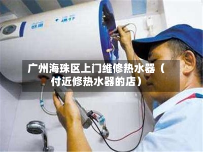 广州海珠区上门维修热水器（付近修热水器的店）-第1张图片