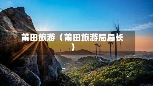 莆田旅游（莆田旅游局局长）-第1张图片
