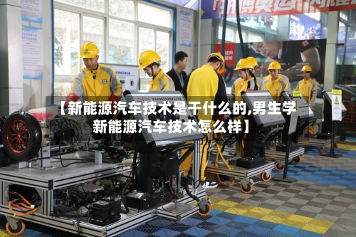 【新能源汽车技术是干什么的,男生学新能源汽车技术怎么样】-第1张图片