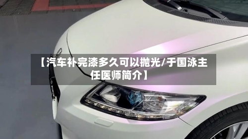 【汽车补完漆多久可以抛光/于国泳主任医师简介】-第1张图片