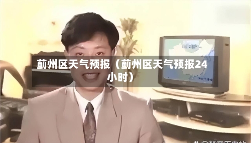 蓟州区天气预报（蓟州区天气预报24小时）-第1张图片