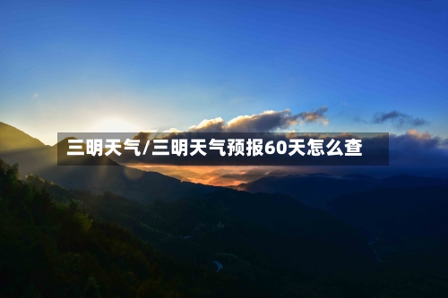 三明天气/三明天气预报60天怎么查-第1张图片