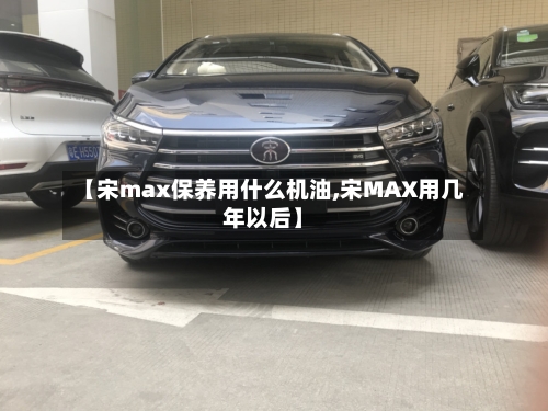 【宋max保养用什么机油,宋MAX用几年以后】-第1张图片
