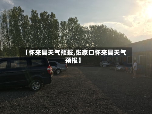 【怀来县天气预报,张家口怀来县天气预报】-第1张图片