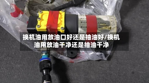 换机油用放油口好还是抽油好/换机油用放油干净还是抽油干净-第1张图片