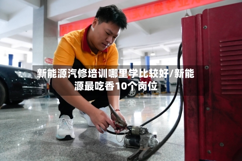 新能源汽修培训哪里学比较好/新能源最吃香10个岗位-第1张图片