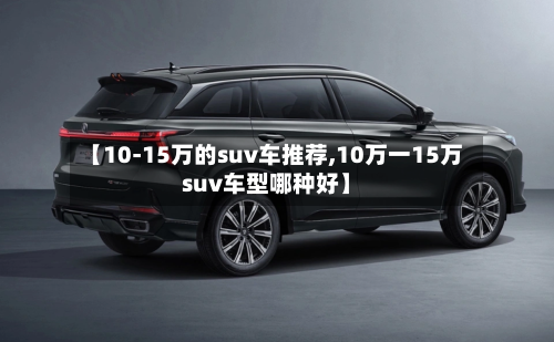 【10-15万的suv车推荐,10万一15万suv车型哪种好】-第1张图片